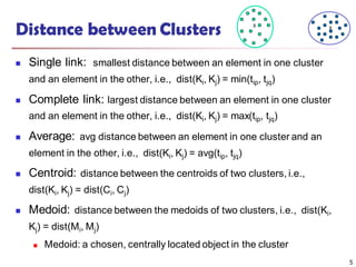 Distance between Clusters
 Single link: smallest distance between an element in one cluster
and an element in the other, i.e., dist(Ki, Kj) = min(tip, tjq)
 Complete link: largest distance between an element in one cluster
and an element in the other, i.e., dist(Ki, Kj) = max(tip, tjq)
 Average: avg distance between an element in one cluster and an
element in the other, i.e., dist(Ki, Kj) = avg(tip, tjq)
 Centroid: distance between the centroids of two clusters, i.e.,
dist(Ki, Kj) = dist(Ci, Cj)
 Medoid: distance between the medoids of two clusters, i.e., dist(Ki,
Kj) = dist(Mi, Mj)
 Medoid: a chosen, centrally located object in the cluster
X X
5
 
