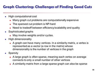 Graph Clustering: Challenges of Finding Good Cuts
 High computational cost
 Many graph cut problems are computationally expensive
 The sparsest cut problem is NP-hard
 Need to tradeoff between efficiency/scalability and quality
 Sophisticated graphs
 May involve weights and/or cycles.
 High dimensionality
 A graph can have many vertices. In a similarity matrix, a vertex is
represented as a vector (a row in the matrix) whose
dimensionality is the number of vertices in the graph
 Sparsity
 A large graph is often sparse, meaning each vertex on average
connects to only a small number of other vertices
 A similarity matrix from a large sparse graph can also be sparse
50
 