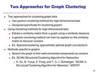 Two Approaches for Graph Clustering
 Two approaches for clustering graph data
 Use generic clustering methods for high-dimensional data
 Designed specifically for clustering graphs
 Using clustering methods for high-dimensional data
 Extract a similarity matrix from a graph using a similarity measure
 A generic clustering method can then be applied on the similarity
matrix to discover clusters
 Ex. Spectral clustering: approximate optimal graph cut solutions
 Methods specific to graphs
 Search the graph to find well-connected components as clusters
 Ex. SCAN (Structural Clustering Algorithm for Networks)
 X. Xu, N. Yuruk, Z. Feng, and T. A. J. Schweiger, “SCAN: A
Structural ClusteringAlgorithm for Networks”, KDD'07
51
 