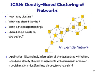 SCAN: Density-Based Clustering of
Networks
 How many clusters?
 What size should they be?
 What is the best partitioning?
 Should some points be
segregated?
52
An Example Network
 Application: Given simply information of who associates with whom,
could one identify clusters of individuals with common interests or
special relationships (families, cliques, terrorist cells)?
 
