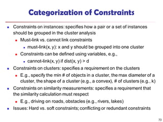 73
Categorization of Constraints
 Constraints on instances: specifies how a pair or a set of instances
should be grouped in the cluster analysis
 Must-link vs. cannot link constraints
 must-link(x, y): x and y should be grouped into one cluster
 Constraints can be defined using variables, e.g.,
 cannot-link(x, y) if dist(x, y) > d
 Constraints on clusters: specifies a requirement on the clusters
 E.g., specify the min # of objects in a cluster, the max diameter of a
cluster, the shape of a cluster (e.g., a convex), # of clusters (e.g., k)
 Constraints on similarity measurements: specifies a requirement that
the similarity calculation must respect
 E.g., driving on roads, obstacles (e.g., rivers, lakes)
 Issues: Hard vs. soft constraints; conflicting or redundant constraints
 