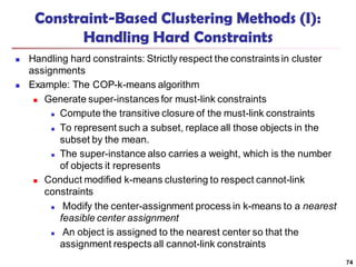 74
Constraint-Based Clustering Methods (I):
Handling Hard Constraints
 Handling hard constraints: Strictly respect the constraints in cluster
assignments
 Example: The COP-k-means algorithm
 Generate super-instances for must-link constraints
 Compute the transitive closure of the must-link constraints
 To represent such a subset, replace all those objects in the
subset by the mean.
 The super-instance also carries a weight, which is the number
of objects it represents
 Conduct modified k-means clustering to respect cannot-link
constraints
 Modify the center-assignment process in k-means to a nearest
feasible center assignment
 An object is assigned to the nearest center so that the
assignment respects all cannot-link constraints
 