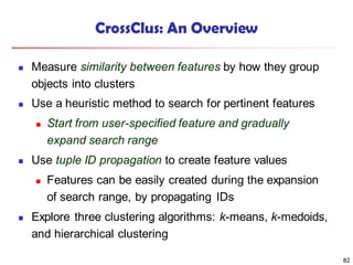 82
CrossClus: An Overview
 Measure similarity between features by how they group
objects into clusters
 Use a heuristic method to search for pertinent features
 Start from user-specified feature and gradually
expand search range
 Use tuple ID propagation to create feature values
 Features can be easily created during the expansion
of search range, by propagating IDs
 Explore three clustering algorithms: k-means, k-medoids,
and hierarchical clustering
 