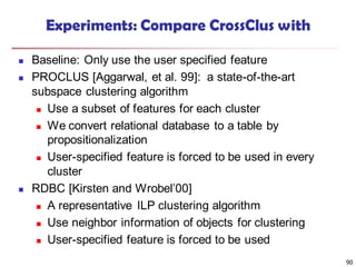 90
Experiments: Compare CrossClus with
 Baseline: Only use the user specified feature
 PROCLUS [Aggarwal, et al. 99]: a state-of-the-art
subspace clustering algorithm
 Use a subset of features for each cluster
 We convert relational database to a table by
propositionalization
 User-specified feature is forced to be used in every
cluster
 RDBC [Kirsten and Wrobel’00]
 A representative ILP clustering algorithm
 Use neighbor information of objects for clustering
 User-specified feature is forced to be used
 