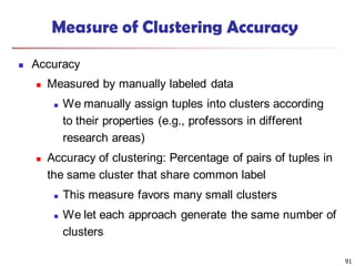 91
Measure of Clustering Accuracy
 Accuracy
 Measured by manually labeled data
 We manually assign tuples into clusters according
to their properties (e.g., professors in different
research areas)
 Accuracy of clustering: Percentage of pairs of tuples in
the same cluster that share common label
 This measure favors many small clusters
 We let each approach generate the same number of
clusters
 