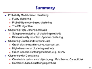 94
Summary
 Probability Model-Based Clustering
 Fuzzy clustering
 Probability-model-based clustering
 The EM algorithm
 Clustering High-Dimensional Data
 Subspace clustering: bi-clustering methods
 Dimensionality reduction: Spectral clustering
 Clustering Graphs and Network Data
 Graph clustering: min-cut vs. sparsest cut
 High-dimensional clustering methods
 Graph-specific clustering methods, e.g., SCAN
 Clustering with Constraints
 Constraints on instance objects, e.g., Must link vs. Cannot Link
 Constraint-based clusteringalgorithms
 