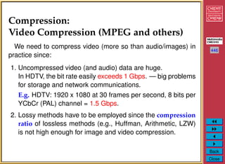 446
Back
Close
Compression:
Video Compression (MPEG and others)
We need to compress video (more so than audio/images) in
practice since:
1. Uncompressed video (and audio) data are huge.
In HDTV, the bit rate easily exceeds 1 Gbps. — big problems
for storage and network communications.
E.g. HDTV: 1920 x 1080 at 30 frames per second, 8 bits per
YCbCr (PAL) channel = 1.5 Gbps.
2. Lossy methods have to be employed since the compression
ratio of lossless methods (e.g., Huffman, Arithmetic, LZW)
is not high enough for image and video compression.
 