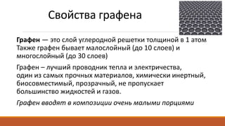 Свойства графена
Графен — это слой углеродной решетки толщиной в 1 атом
Также графен бывает малослойный (до 10 слоев) и
многослойный (до 30 слоев)
Графен – лучший проводник тепла и электричества,
один из самых прочных материалов, химически инертный,
биосовместимый, прозрачный, не пропускает
большинство жидкостей и газов.
Графен вводят в композиции очень малыми порциями
 