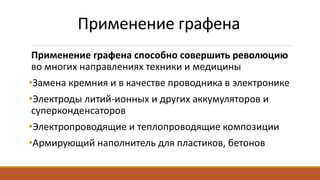 Применение графена
Применение графена способно совершить революцию
во многих направлениях техники и медицины
•Замена кремния и в качестве проводника в электронике
•Электроды литий-ионных и других аккумуляторов и
суперконденсаторов
•Электропроводящие и теплопроводящие композиции
•Армирующий наполнитель для пластиков, бетонов
 