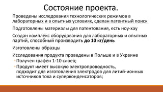 Состояние проекта.
Проведены исследования технологических режимов в
лабораторных и в опытных условиях, сделан патентный поиск
Подготовлены материалы для патентования, есть ноу-хау
Создан комплекс оборудования для лабораторных и опытных
партий, способный производить до 10 кг/день
Изготовлены образцы
Исследования продукта проведены в Польше и в Украине
◦Получен графен 1-10 слоев;
◦Продукт имеет высокую электропроводность,
подходит для изготовления электродов для литий-ионных
источников тока и суперконденсаторов;
 