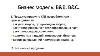 Бизнес модель. B&B, B&C.
1. Продажа продукта CNS разработчикам и
производителям:
•аккумуляторов, суперконденсаторов,
электропроводящих и теплопроводящих паст,
электропроводящих чернил;
•полимерных изделий, огнеупоров, бетонов;
•других направлений применения графена.
2. Розничные продажи.
 
