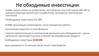 Не обходимые инвестиции
1 этап: подача заявки на изобретение, изготовление опытной партии 100-200 кг,
передача образцов различным потребителям, проведение комплексных
испытаний
Необходимые инвестиции $15 000
2 этап: организация производства, пуско-наладочные работы
•организация маркетинга; сертификация
•покупка комплектующих и изготовление оригинального оборудования с целью
увеличения производительности и количества модификаций продукта
Необходимые инвестиции $150 000
Срок окупаемости 15 месяцев после начала производства
 