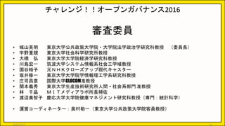 チャレンジ！！オープンガバナンス2016
審査委員
• 城山英明 東京大学公共政策大学院・大学院法学政治学研究科教授 （委員長）
• 宇野重規 東京大学社会科学研究所教授
• 大橋 弘 東京大学大学院経済学研究科教授
• 川島宏一 筑波大学システム情報系社会工学域教授
• 国谷裕子 元ＮＨＫクローズアップ現代キャスター
• 坂井修一 東京大学大学院学情報理工学系研究科教授
• 庄司昌彦 国際大学GLOCOM准教授
• 関本義秀 東京大学生産技術研究所人間・社会系部門 准教授
• 林 千晶 ＭＩＴメディアラボ所長補佐
• 渡辺美智子 慶応大学大学院健康マネジメント研究科教授（専門：統計科学）
• 運営コーディネーター：奥村裕一（東京大学公共政策大学院客員教授）
2017/5/17 11
 
