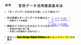 官民データ活用推進基本法
• 「オープンデータの生きる道」にどう役立つ？
• 官は着実にオープンデータを進める！
– 供給サイドの発想
• 需要サイドのけん引力をどうつけるか？
– 計画は行政に効く薬
– 市民には自動的には効かない！
• 並行してData-Design-Digital Driven地域コミュニティづくりの
実行
2017/5/17 12
オープンデータ三要件
１．オープンデータのデフォ
ルト化
２．法的オープン性の確保
３．技術的オープン性の確保
参考
 