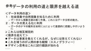データの利用の道と限界を越える道
＜データ利用の道＞
１：社会現象や自然現象を知るために利用
– データから現象を読み解く作業。これにはデータ分析の能力。
２：データの見える化に利用
– データのナマの羅列を如何に人にとって直感的に把握しやすいよう
に
これらは相互補完的
＜限界を超えて＞
 データは事実を教えてくれるが、なぜには答えてくれない
 これを補うのが人間の参与観察（エスノグラフィー）
 デザイン思考はこれに試行錯誤が加わる
2017/5/17 15
参考
 