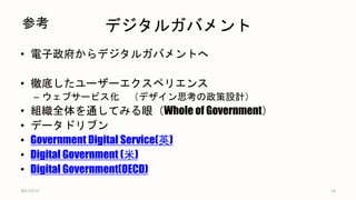 デジタルガバメント
• 電子政府からデジタルガバメントへ
• 徹底したユーザーエクスペリエンス
– ウェブサービス化 （デザイン思考の政策設計）
• 組織全体を通してみる眼（Whole of Government）
• データドリブン
• Government Digital Service(英)
• Digital Government (米)
• Digital Government(OECD)
18
参考
2017/5/17
 