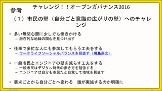 チャレンジ！！オープンガバナンス2016
（１）市民の壁（自分ごと意識の広がりの壁）へのチャレ
ンジ
• 多い無関心層に少しでも働きかける
– 潜在的な地縁の関心を見つけ出す
• 仕事で多忙な人にも参加してもらう工夫をする
– ワークライフソーシャルバランスを見直す（川島高之）
• 一般市民とエンジニアの壁を減らす工夫をする
– 一般市民はデジタル時代の歩き方を勉強する
– エンジニアは自分も市民だと自覚して地域を見直す
• 要求ごとから自分ごとへ変わる 誰が実施するのか明確に
20
参考
2017/5/17
 