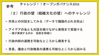 チャレンジ！！オープンガバナンス2016
（２）行政の壁（組織文化の壁）へのチャレンジ
• 市民との対話をしてみる（データで議論のぶれを防止）
• アイデアのあとも対話を続けながら実現まで見届ける
– 誰が実現するのか 役割を明確に
• 行政内部の連携を可能なところから模索する
• 首長、議会と行政職員の連携も可能なところから試みる
21
参考
2017/5/17
 