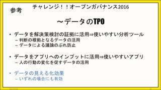 チャレンジ！！オープンガバナンス2016
～データのTPO
• データを解決策検討の証拠に活用⇒使いやすい分析ツール
– 判断の根拠となるデータの活用
– データによる議論のぶれ防止
• データをアプリへのインプットに活用⇒使いやすいアプリ
– 人の行動の変化を促すデータの活用
• データの見える化効果
– いずれの場合にも有効
参考
2017/5/17 25
 
