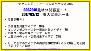 チャレンジ！！オープンガバナンス2016
COG2016最終公開審査！！
2017/03/12 東大武田ホール
• 応募数68件！
• 公開審査対象アイデア 13件
• ミニプレゼン＋ポスター掲示対象アイデア 7件
• ポスター掲示対象アイデア 27件
• 上記以外のサイト公開対象アイデア 21件
• 以上の全てのアイデアの内容はCOG2016サイトで3月上旬公開
予定（乞うご期待！！）
http://www.pp.u-tokyo.ac.jp/events/2017-02-13/
2017/5/17 7
 
