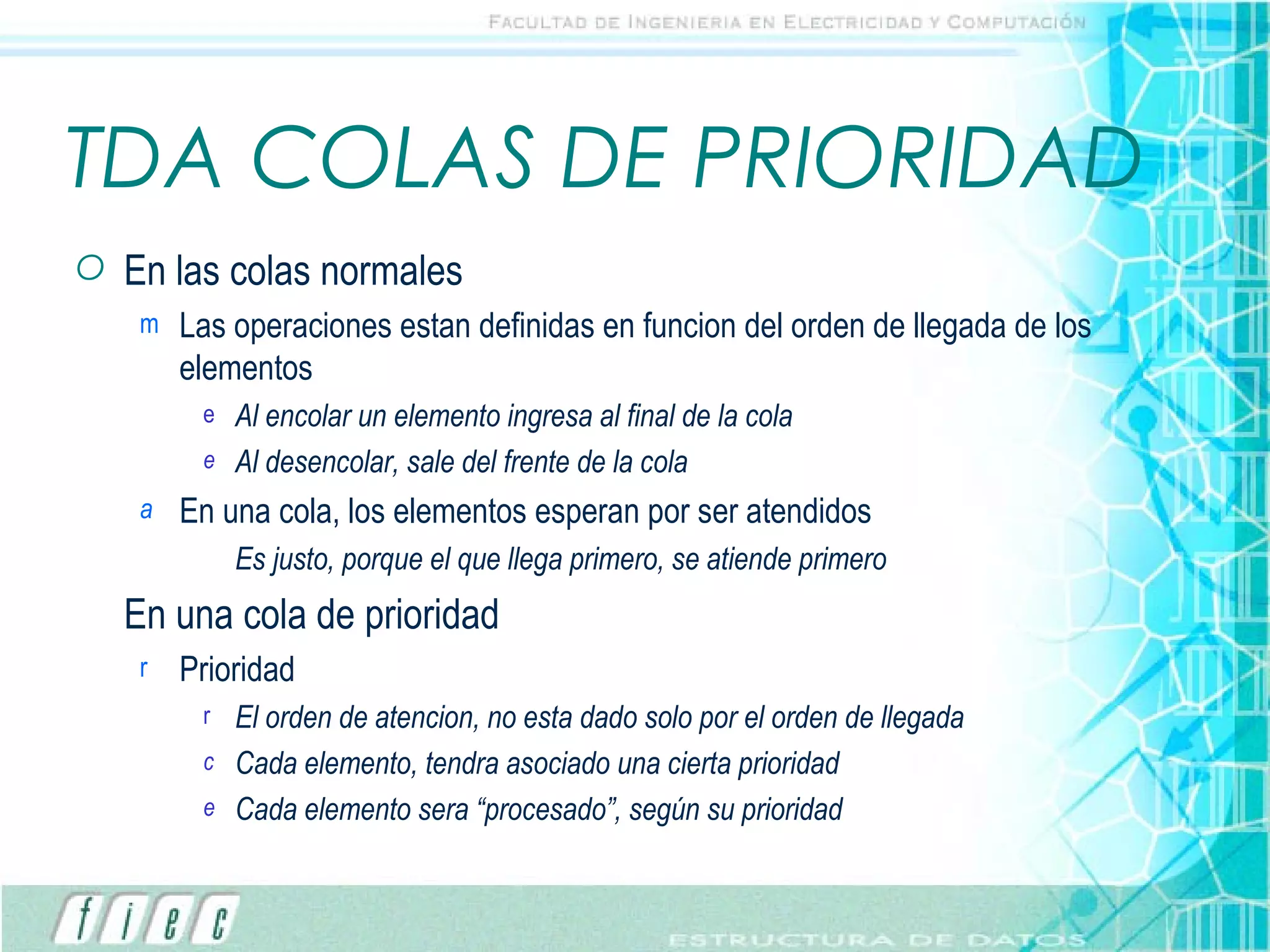 TDA COLAS DE PRIORIDAD En las colas normales Las operaciones estan definidas en funcion del orden de llegada de los elementos Al encolar un elemento ingresa al final de la cola Al desencolar, sale del frente de la cola En una cola, los elementos esperan por ser atendidos Es justo, porque el que llega primero, se atiende primero En una cola de prioridad Prioridad El orden de atencion, no esta dado solo por el orden de llegada Cada elemento, tendra asociado una cierta prioridad Cada elemento sera “procesado”, según su prioridad 
