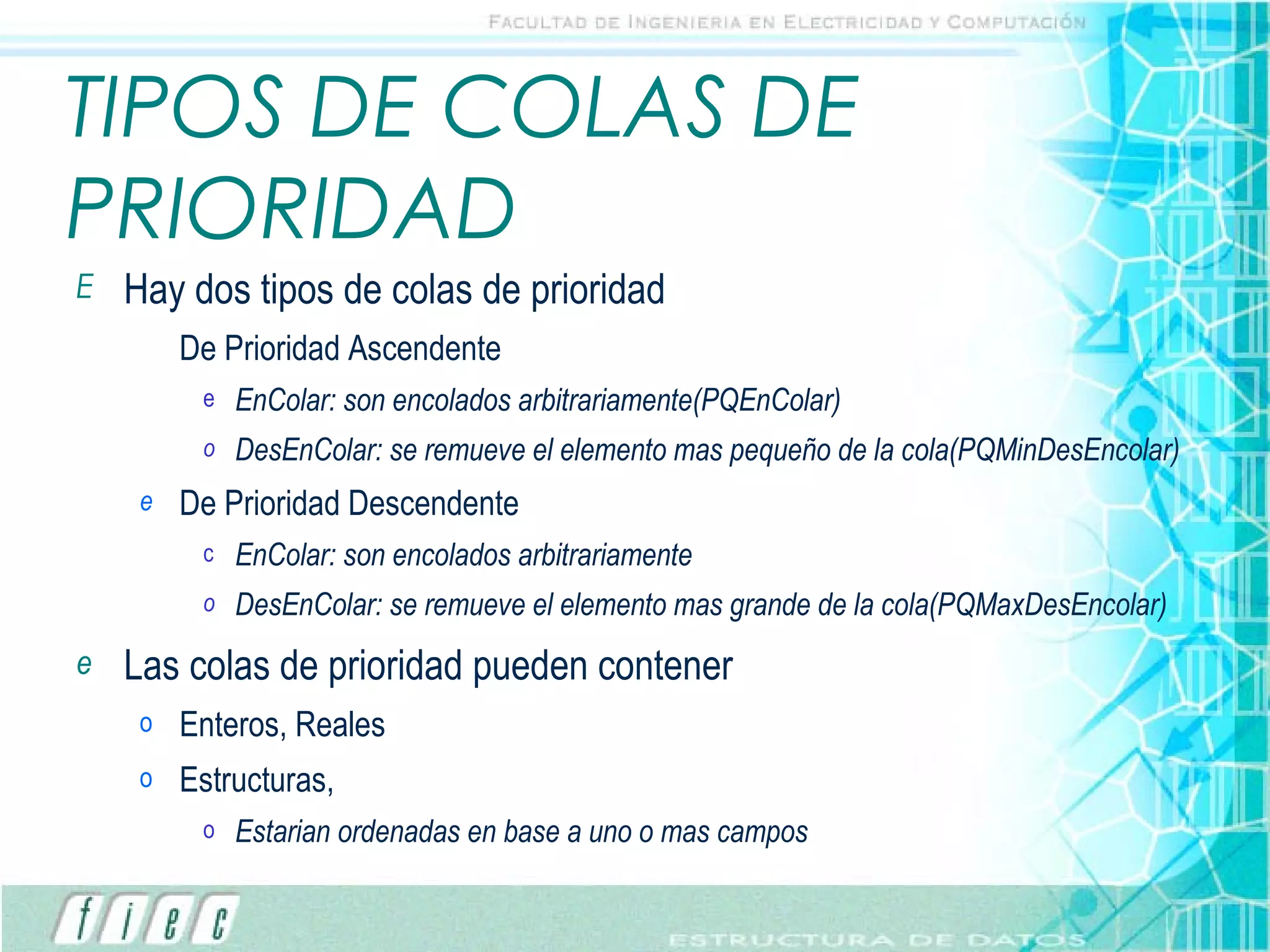 TIPOS DE COLAS DE PRIORIDAD Hay dos tipos de colas de prioridad De Prioridad Ascendente EnColar: son encolados arbitrariamente(PQEnColar) DesEnColar: se remueve el elemento mas pequeño de la cola(PQMinDesEncolar) De Prioridad Descendente EnColar: son encolados arbitrariamente DesEnColar: se remueve el elemento mas grande de la cola(PQMaxDesEncolar) Las colas de prioridad pueden contener Enteros, Reales Estructuras,  Estarian ordenadas en base a uno o mas campos 