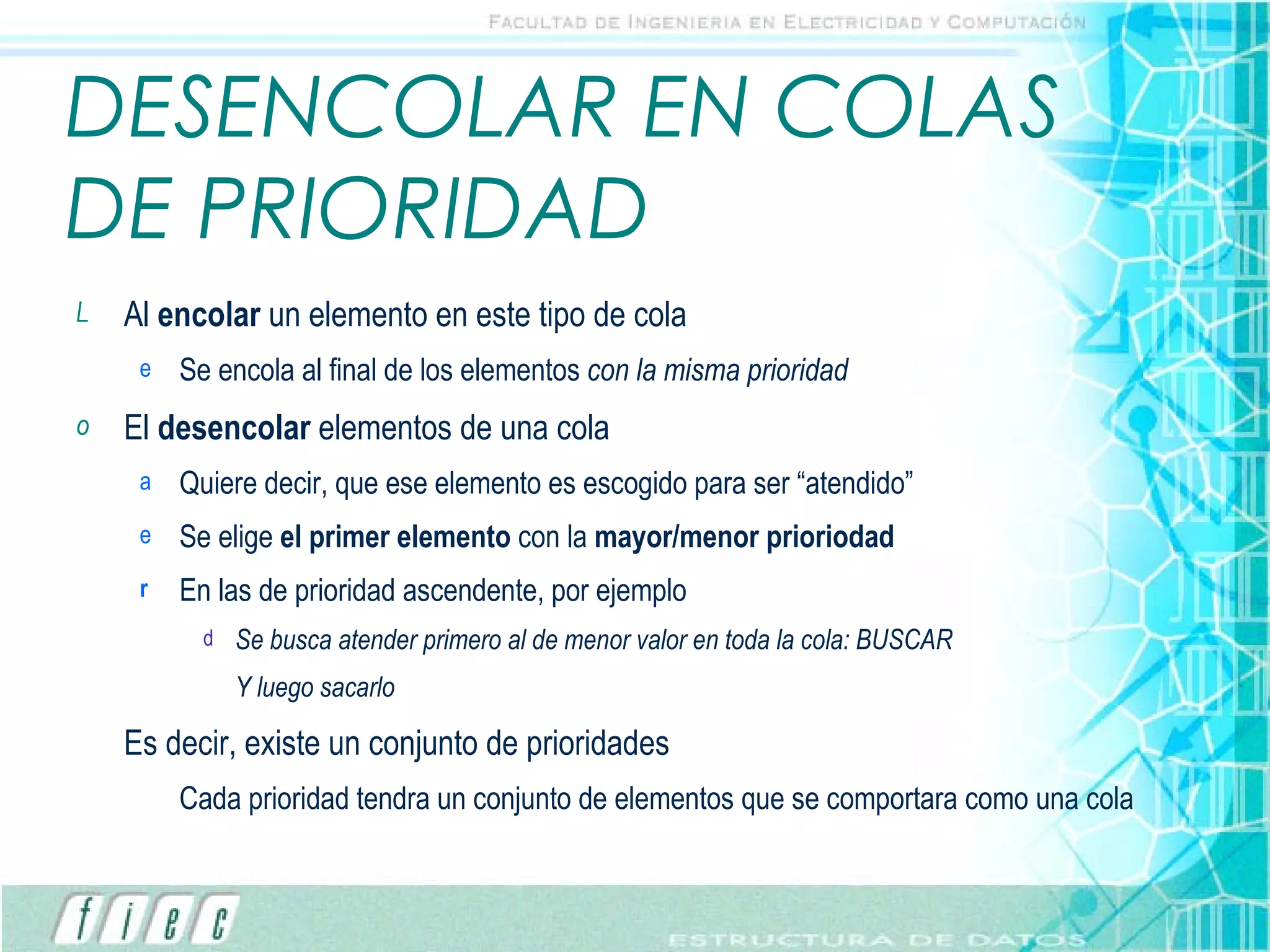 DESENCOLAR EN COLAS DE PRIORIDAD Al  encolar  un elemento en este tipo de cola Se encola al final de los elementos  con la misma prioridad El  desencolar  elementos de una cola Quiere decir, que ese elemento es escogido para ser “atendido” Se elige  el primer elemento  con la  mayor/menor prioriodad En las de prioridad ascendente, por ejemplo Se busca atender primero al de menor valor en toda la cola: BUSCAR Y luego sacarlo Es decir, existe un conjunto de prioridades Cada prioridad tendra un conjunto de elementos que se comportara como una cola 