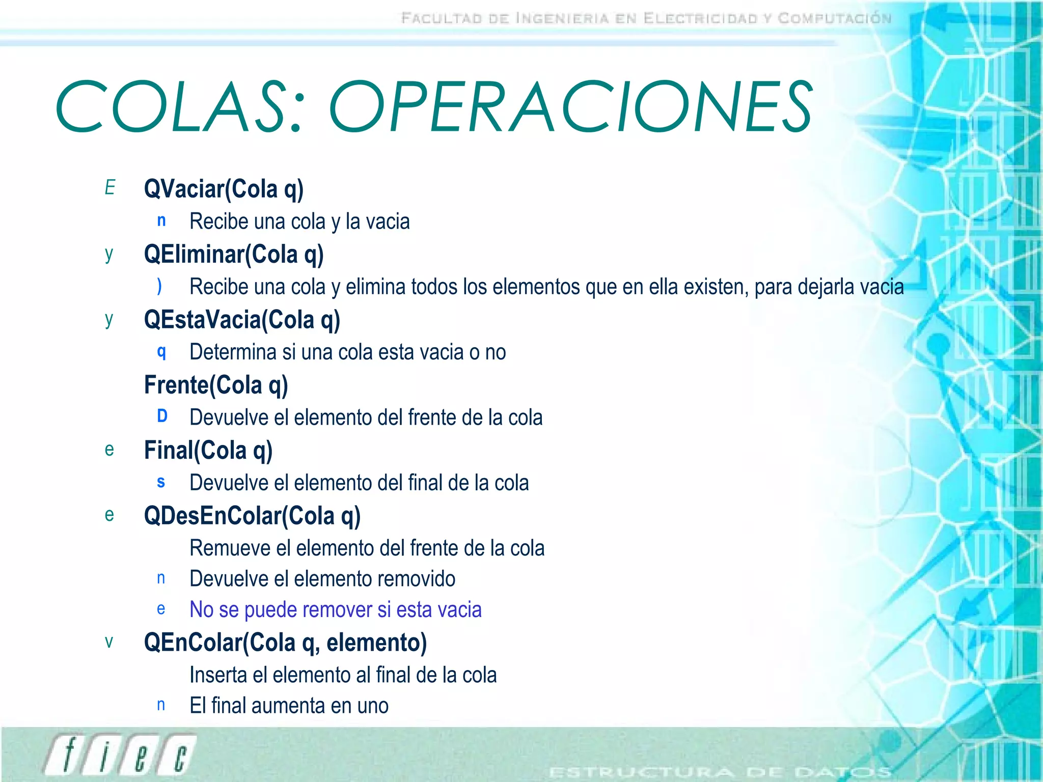 COLAS: OPERACIONES QVaciar(Cola q) Recibe una cola y la vacia QEliminar(Cola q) Recibe una cola y elimina todos los elementos que en ella existen, para dejarla vacia QEstaVacia(Cola q) Determina si una cola esta vacia o no Frente(Cola q) Devuelve el elemento del frente de la cola Final(Cola q) Devuelve el elemento del final de la cola QDesEnColar(Cola q) Remueve el elemento del frente de la cola Devuelve el elemento removido No se puede remover si esta vacia QEnColar(Cola q, elemento) Inserta el elemento al final de la cola El final aumenta en uno 