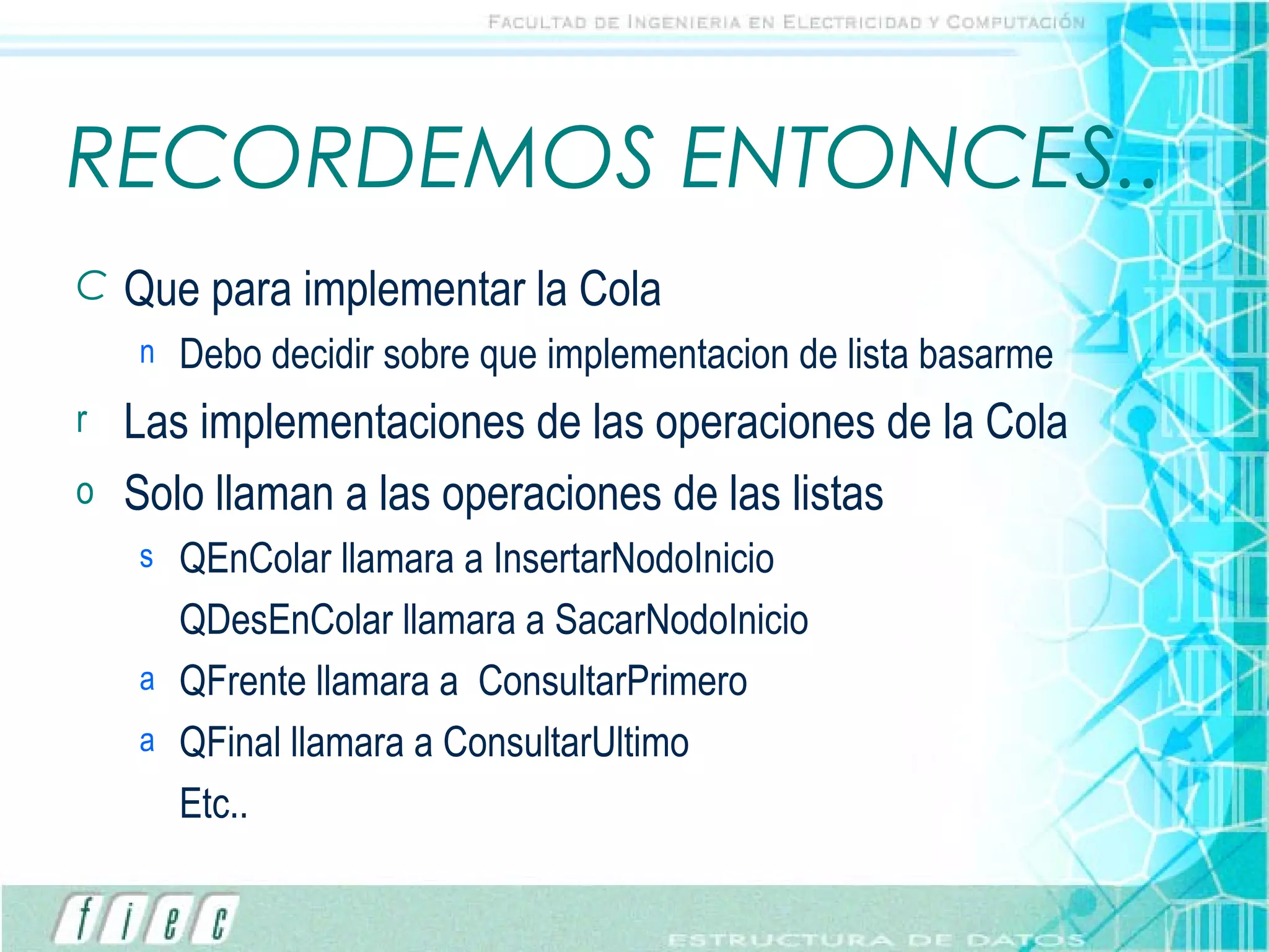 RECORDEMOS ENTONCES.. Que para implementar la Cola Debo decidir sobre que implementacion de lista basarme Las implementaciones de las operaciones de la Cola Solo llaman a las operaciones de las listas QEnColar llamara a InsertarNodoInicio QDesEnColar llamara a SacarNodoInicio QFrente llamara a  ConsultarPrimero QFinal llamara a ConsultarUltimo Etc.. 