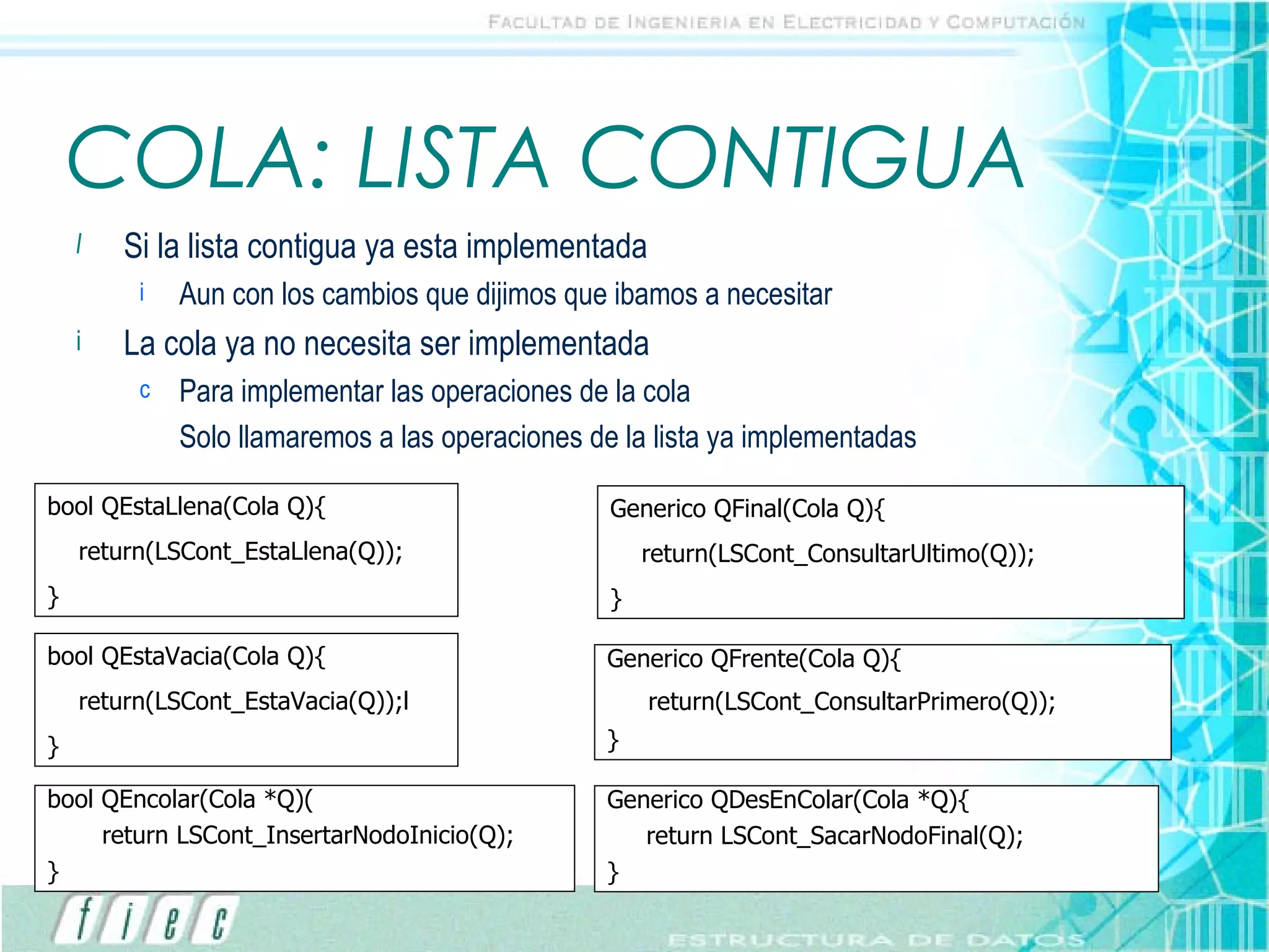 COLA: LISTA CONTIGUA Si la lista contigua ya esta implementada Aun con los cambios que dijimos que ibamos a necesitar La cola ya no necesita ser implementada Para implementar las operaciones de la cola Solo llamaremos a las operaciones de la lista ya implementadas bool QEncolar(Cola *Q)( return LSCont_InsertarNodoInicio(Q); } Generico QDesEnColar(Cola *Q){ return LSCont_SacarNodoFinal(Q); } bool QEstaLlena(Cola Q){ return(LSCont_EstaLlena(Q)); } bool QEstaVacia(Cola Q){ return(LSCont_EstaVacia(Q));l } Generico QFrente(Cola Q){ return(LSCont_ConsultarPrimero(Q)); } Generico QFinal(Cola Q){ return(LSCont_ConsultarUltimo(Q)); } 