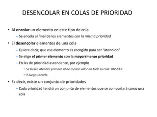 DESENCOLAR EN COLAS DE PRIORIDAD
• Al encolar un elemento en este tipo de cola
– Se encola al final de los elementos con la misma prioridad
• El desencolar elementos de una cola
– Quiere decir, que ese elemento es escogido para ser “atendido”
– Se elige el primer elemento con la mayor/menor prioridad
– En las de prioridad ascendente, por ejemplo
• Se busca atender primero al de menor valor en toda la cola: BUSCAR
• Y luego sacarlo
• Es decir, existe un conjunto de prioridades
– Cada prioridad tendrá un conjunto de elementos que se comportará como una
cola
 