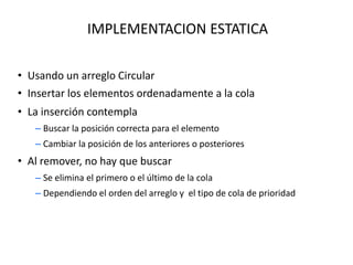 IMPLEMENTACION ESTATICA
• Usando un arreglo Circular
• Insertar los elementos ordenadamente a la cola
• La inserción contempla
– Buscar la posición correcta para el elemento
– Cambiar la posición de los anteriores o posteriores
• Al remover, no hay que buscar
– Se elimina el primero o el último de la cola
– Dependiendo el orden del arreglo y el tipo de cola de prioridad
 