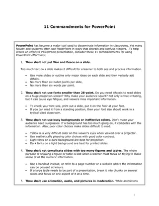 11 Commandments for PowerPoint
PowerPoint has become a major tool used to disseminate information in classrooms. Yet many
faculty and students often use PowerPoint in ways that distract and confuse viewers. To help
create an effective PowerPoint presentation, consider these 11 commandments for using
PowerPoint effectively:
1. Thou shalt not put War and Peace on a slide.
Too much text on a slide makes it difficult for a learner to both see and process information.
• Use more slides or outline only major ideas on each slide and then verbally add
details.
• No more than six bullet points per slide,
• No more than six words per point.
2. Thou shalt not use fonts smaller than 28-point. Do you need bifocals to read slides
on a huge projection screen? Why make your audience squint? Not only is that irritating,
but it can cause eye fatigue, and viewers miss important information.
• To check your font size, print out a slide, put it on the floor at your feet.
• If you can read it from a standing position, then your font size should work in a
typical sized classroom.
3. Thou shalt not use busy backgrounds or ineffective colors. Don’t make your
audience need sunglasses. If a background has too much going on, it competes with the
information. Also, poor color choices make slides difficult to read.
• Yellow is a very difficult color on the viewer’s eyes when viewed over a projector.
• Use aesthetically pleasing color choices with good color contrast.
• Light fonts on a dark background are best for projection
• Dark fonts on a light background are best for printed slides.
4. Thou shalt not complicate slides with too many figures and tables. The whole
purpose of showing a figure or table is lost when a learner must focus on trying to make
sense of all the numeric information.
• Use a handout instead, or refer to a page number or a website where the information
can be perused at leisure.
• If a large table needs to be part of a presentation, break it into chunks on several
slides and focus on one aspect of it at a time.
5. Thou shalt use animation, audio, and pictures in moderation. While animations
1
 