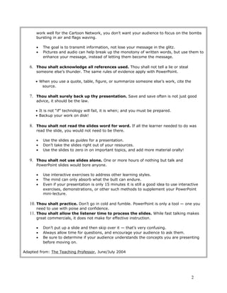 work well for the Cartoon Network, you don’t want your audience to focus on the bombs
bursting in air and flags waving.
• The goal is to transmit information, not lose your message in the glitz.
• Pictures and audio can help break up the monotony of written words, but use them to
enhance your message, instead of letting them become the message.
6. Thou shalt acknowledge all references used. Thou shall not tell a lie or steal
someone else’s thunder. The same rules of evidence apply with PowerPoint.
• When you use a quote, table, figure, or summarize someone else’s work, cite the
source.
7. Thou shalt surely back up thy presentation. Save and save often is not just good
advice, it should be the law.
• It is not “if” technology will fail, it is when; and you must be prepared.
• Backup your work on disk!
8. Thou shalt not read the slides word for word. If all the learner needed to do was
read the slide, you would not need to be there.
• Use the slides as guides for a presentation.
• Don’t take the slides right out of your resources.
• Use the slides to zero in on important topics, and add more material orally!
9. Thou shalt not use slides alone. One or more hours of nothing but talk and
PowerPoint slides would bore anyone.
• Use interactive exercises to address other learning styles.
• The mind can only absorb what the butt can endure.
• Even if your presentation is only 15 minutes it is still a good idea to use interactive
exercises, demonstrations, or other such methods to supplement your PowerPoint
mini-lecture.
10. Thou shalt practice. Don’t go in cold and fumble. PowerPoint is only a tool — one you
need to use with poise and confidence.
11. Thou shalt allow the listener time to process the slides. While fast talking makes
great commercials, it does not make for effective instruction.
• Don’t put up a slide and then skip over it — that’s very confusing.
• Always allow time for questions, and encourage your audience to ask them.
• Be sure to determine if your audience understands the concepts you are presenting
before moving on.
Adapted from: The Teaching Professor, June/July 2004
2
 