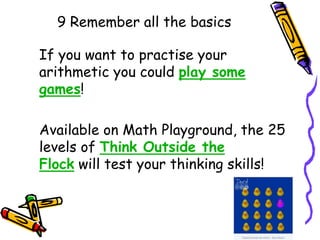 9 Remember all the basics
If you want to practise your
arithmetic you could play some
games!
Available on Math Playground, the 25
levels of Think Outside the
Flock will test your thinking skills!
 