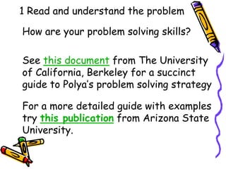 1 Read and understand the problem
How are your problem solving skills?
See this document from The University
of California, Berkeley for a succinct
guide to Polya’s problem solving strategy
For a more detailed guide with examples
try this publication from Arizona State
University.
 