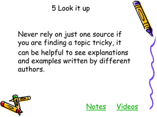 5 Look it up
Never rely on just one source if
you are finding a topic tricky, it
can be helpful to see explanations
and examples written by different
authors.
Notes Videos
 