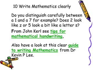 10 Write Mathematics clearly
Do you distinguish carefully between
a 1 and a 7 for example? Does 2 look
like z or 5 look a bit like a letter s?
From John Kerl see tips for
mathematical handwriting,
Also have a look at this clear guide
to writing Mathematics from Dr
Kevin P Lee.
 