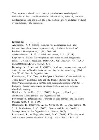 The company should also create permissions to designed
individuals that can disseminate information, control, receive
notifications and monitor the space about every updated without
overwhelming the inboxes.
References
Adejimola, A. S. (2008). Language, communication and
information flow in entrepreneurship. African Journal of
Business Management, 2(11), 201-208.
Aleksandrovna, T. N., & Aleksandrovna, L. L. (2018).
Employer's Brand: Development mechanism and diagnostic
tools. TURKISH ONLINE JOURNAL OF DESIGN ART AND
COMMUNICATION, 8, 528-536.
Blessing, V., & Varnai, P. (2017). Evidence on mechanisms and
tools for use of health information for decision-making (Vol.
54). World Health Organization.
Eisenhower, T. (2020). 11 Foolproof Business Communications
Tools Every Company Should Be Using. Retrieved from:
https://axerosolutions.com/blogs/timeisenhauer/pulse/283/11-
foolproof-business-communication-tools-every-company-
should-be-using
Obiekwe, O., & Eke, N. U. (2019). Impact of Employee
Grievance Management on Organizational
Performance. International Journal of Economics and Business
Management, 5(1), 1-10.
Ohuruogu, B., Chinyere, A. R., Nwodeh, O. R., Okechukwu, M.
S., & Ikechukwu, A. C. (2020). Stress and Social Conflict
Management in An Organization. Stress, 10(6).
Prabavathi, R., & Nagasubramani, P. C. (2018). Effective oral
and written communication. J. Appl. Adv. Res, 3(S1), 29.
 