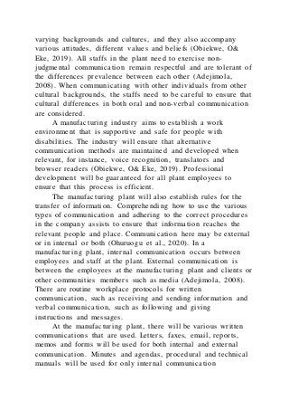 varying backgrounds and cultures, and they also accompany
various attitudes, different values and beliefs (Obiekwe, O&
Eke, 2019). All staffs in the plant need to exercise non-
judgmental communication remain respectful and are tolerant of
the differences prevalence between each other (Adejimola,
2008). When communicating with other individuals from other
cultural backgrounds, the staffs need to be careful to ensure that
cultural differences in both oral and non-verbal communication
are considered.
A manufacturing industry aims to establish a work
environment that is supportive and safe for people with
disabilities. The industry will ensure that alternative
communication methods are maintained and developed when
relevant, for instance, voice recognition, translators and
browser readers (Obiekwe, O& Eke, 2019). Professional
development will be guaranteed for all plant employees to
ensure that this process is efficient.
The manufacturing plant will also establish rules for the
transfer of information. Comprehending how to use the various
types of communication and adhering to the correct procedures
in the company assists to ensure that information reaches the
relevant people and place. Communication here may be external
or in internal or both (Ohuruogu et al., 2020). In a
manufacturing plant, internal communication occurs between
employees and staff at the plant. External communication is
between the employees at the manufacturing plant and clients or
other communities members such as media (Adejimola, 2008).
There are routine workplace protocols for written
communication, such as receiving and sending information and
verbal communication, such as following and giving
instructions and messages.
At the manufacturing plant, there will be various written
communications that are used. Letters, faxes, email, reports,
memos and forms will be used for both internal and external
communication. Minutes and agendas, procedural and technical
manuals will be used for only internal communication
 
