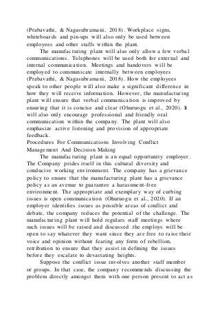 (Prabavathi, & Nagasubramani, 2018). Workplace signs,
whiteboards and pin-ups will also only be used between
employees and other staffs within the plant.
The manufacturing plant will also only allow a few verbal
communications. Telephones will be used both for external and
internal communication. Meetings and handovers will be
employed to communicate internally between employees
(Prabavathi, & Nagasubramani, 2018). How the employees
speak to other people will also make a significant difference in
how they will receive information. However, the manufacturing
plant will ensure that verbal communication is improved by
ensuring that it is concise and clear (Ohuruogu et al., 2020). It
will also only encourage professional and friendly oral
communication within the company. The plant will also
emphasize active listening and provision of appropriate
feedback.
Procedures For Communications Involving Conflict
Management And Decision Making
The manufacturing plant is an equal opportunity employer.
The Company prides itself in this cultural diversity and
conducive working environment. The company has a grievance
policy to ensure that the manufacturing plant has a grievance
policy as an avenue to guarantee a harassment-free
environment. The appropriate and exemplary way of curbing
issues is open communication (Ohuruogu et al., 2020). If an
employer identifies issues as possible areas of conflict and
debate, the company reduces the potential of the challenge. The
manufacturing plant will hold regulars staff meetings where
such issues will be raised and discussed .the employs will be
open to say whatever they want since they are free to raise their
voice and opinion without fearing any form of rebellion,
retribution to ensure that they assist in defining the issues
before they escalate to devastating heights.
Suppose the conflict issue involves another staff member
or groups. In that case, the company recommends discussing the
problem directly amongst them with one person present to act as
 