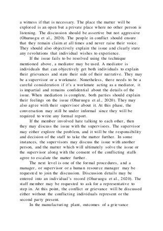 a witness if that is necessary. The place the matter will be
explored is an open but a private place where no other person is
listening. The discussion should be assertive but not aggressive
(Ohuruogu et al., 2020). The people in conflict should ensure
that they remain claim at all times and never raise their voice.
They should also objectively explain the issue and clearly state
any revolutions that individual wishes to experience.
If the issue fails to be resolved using the technique
mentioned above, a mediator may be used. A mediator is
individuals that can objectively get both individuals to explain
their grievances and state their side of their narrative. They may
be a supervisor or a workmate. Nonetheless, there needs to be a
careful consideration if it’s a workmate acting as a mediator, it
is impartial and remains confidential about the details of the
issue. When mediation is complete, both parties should explain
their feelings on the issue (Ohuruogu et al., 2020). They may
also agree with their supervisor about it. At this phase, the
conversation may still be under informal since they will be
required to write any formal report.
If the member involved hate talking to each other, then
they may discuss the issue with the supervisors. The supervisor
may either explore the problem, and it will be the responsibility
and decision of the staff to take the matter further. In some
instances, the supervisors may discuss the issue with another
person, and the matter which will ultimately solve the issue or
the supervisor along with the consent of the conflicting staffs
agree to escalate the matter further.
The next level is one of the formal procedures, and a
manager, or supervisor or a human resource manager may be
requested to join the discussion. Discussion details may be
entered into an individual’s record (Ohuruogu et al., 2020). The
staff member may be requested to ask for a representative to
step in. At this point, the conflict or grievance will be discussed
either without the conflicting individuals represent or the
second party present.
In the manufacturing plant, outcomes of a grievance
 