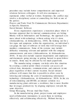 procedure may include better comprehension and improved
relations between colleagues. It will also encompass a
reprimand, either verbal or written. Sometimes the conflict may
involve a disciplinary action or counselling for both or one of
the parties.
Process and Tools Used To Communicate Between Departments
in Specific Situations
Social Intranet Software
Every organization experiences a transition phase where it
becomes apparent that its internal communications are failing.
Mostly with its Information and Technology, the approach is to
move ahead with technology without asking why it’s done
(Aleksandrovna, & Aleksandrovna, 2018). By looking out for a
few signs and symptoms within the organization, an individual’s
can gauge the type of software or tools that will leverage how
members communicate. Some of the systems may include
difficulty remaining relevant and updated with the company
announcements and news (Aleksandrovna, & Aleksandrovna,
2018). It may also include separate departments and employees
and documents going missing or getting burned in spam folders
or emails. Some may be affected by too much paperwork.
The manufacturing company can help solve this situation
by creating a central portal where everyone can access all
critical data, documents, communications and contracts in one
place regardless of their current location. Social intranet
software will ensure that this is possible to allow costs by
lowering and reducing the costs of maintaining information
technology (Aleksandrovna, & Aleksandrovna, 2018). In the era
of telecommuting and BYOD, an intranet solution in a
manufacturing plant cultivates a workforce that is more flexible
that leverages productivity by aligning employees towards the
same objective.
Group Messaging, Private And Chat Tools.
In the manufacturing plant, project teams and employees
need collaboration instruments to assist them in working
effectively and collaborating effectively. Without having a
 