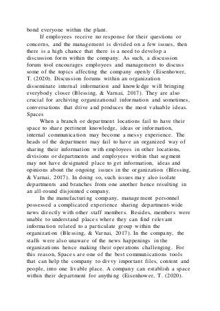 bond everyone within the plant.
If employees receive no response for their questions or
concerns, and the management is divided on a few issues, then
there is a high chance that there is a need to develop a
discussion form within the company. As such, a discussion
forum tool encourages employees and management to discuss
some of the topics affecting the company openly (Eisenhower,
T. (2020). Discussion forums within an organization
disseminate internal information and knowledge will bringing
everybody closer (Blessing, & Varnai, 2017). They are also
crucial for archiving organizational information and sometimes,
conversations that drive and produces the most valuable ideas.
Spaces
When a branch or department locations fail to have their
space to share pertinent knowledge, ideas or information,
internal communication may become a messy experience. The
heads of the department may fail to have an organized way of
sharing their information with employees in other locations,
divisions or departments and employees within that segment
may not have designated place to get information, ideas and
opinions about the ongoing issues in the organization (Blessing,
& Varnai, 2017). In doing so, such issues may also isolate
departments and branches from one another hence resulting in
an all-round disjointed company.
In the manufacturing company, management personnel
possessed a complicated experience sharing department-wide
news directly with other staff members. Besides, members were
unable to understand places where they can find relevant
information related to a particulate group within the
organization (Blessing, & Varnai, 2017). In the company, the
staffs were also unaware of the news happenings in the
organizations hence making their operations challenging. For
this reason, Spaces are one of the best communications tools
that can help the company to divvy important files, content and
people, into one livable place. A company can establish a space
within their department for anything (Eisenhower, T. (2020).
 