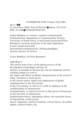11COMMUNICATIO Volume 33(2) 2007
pp.11–��
© Unisa Press ISSN: Print 0250-0167�Online 1753-5379
DOI: 10.1080�02500160701685391
Lucky Madikiza is a master’s student in International
Communication, Department of Communication Science,
University of South Africa. E-mail:[email protected] Elirea
Bornman is associate professor in the same department.
E-mail: [email protected]
International communication: shifting paradigms,
theories and foci of interest
Lucky Madikiza & Elirea Bornman*
ABSTRACT
This article aims to be a stock-taking exercise of the
development of paradigms and foci of
interest, in attempts to theorise the vast developments and far-
reaching changes as well as
the impact and effects of global communication in the world of
today. Attention is firstly given
to the current nature, impact and implications of global
communication in the first decade
of the 21st century, as well as to a shift in emphases in the
(sub)discipline of international
communication. A critical overview is then given of discourses
on the free flow of information,
modernisation theory, dependency theory, the structural theory
of imperialism, world system
theory, hegemony, political economy, critical theory, the public
sphere, cultural studies, the
 
