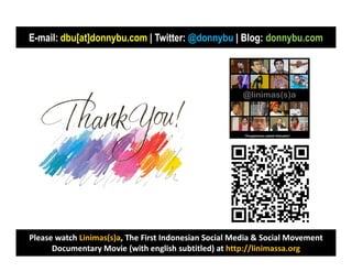 E-mail: dbu[at]donnybu.com | Twitter: @donnybu | Blog: donnybu.com
        dbu[at]donnybu.com




Please watch Linimas(s)a, The First Indonesian Social Media & Social Movement
             Linimas(s)a,
      Documentary Movie (with english subtitled) at http://linimassa.org
                                                      http://linimassa.org
 
