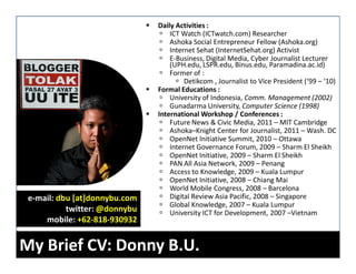 Daily Activities :
                                   ICT Watch (ICTwatch.com) Researcher
                                   Ashoka Social Entrepreneur Fellow (Ashoka.org)
                                   Internet Sehat (InternetSehat.org) Activist
                                   E-Business, Digital Media, Cyber Journalist Lecturer
                                   (UPH.edu, LSPR.edu, Binus.edu, Paramadina.ac.id)
                                   Former of :
                                        Detikcom , Journalist to Vice President (‘99 – ‘10)
                               Formal Educations :
                                   University of Indonesia, Comm. Management (2002)
                                   Gunadarma University, Computer Science (1998)
                               International Workshop / Conferences :
                                   Future News & Civic Media, 2011 – MIT Cambridge
                                   Ashoka–Knight Center for Journalist, 2011 – Wash. DC
                                   OpenNet Initiative Summit, 2010 – Ottawa
                                   Internet Governance Forum, 2009 – Sharm El Sheikh
                                   OpenNet Initiative, 2009 – Sharm El Sheikh
                                   PAN All Asia Network, 2009 – Penang
                                   Access to Knowledge, 2009 – Kuala Lumpur
                                   OpenNet Initiative, 2008 – Chiang Mai
                                   World Mobile Congress, 2008 – Barcelona
 e-mail: dbu [at]donnybu.com       Digital Review Asia Pacific, 2008 – Singapore
                                   Global Knowledge, 2007 – Kuala Lumpur
           twitter: @donnybu       University ICT for Development, 2007 –Vietnam
     mobile: +62-818-930932


My Brief CV: Donny B.U.
 