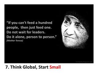 “If you can't feed a hundred
people, then just feed one.
Do not wait for leaders.
Do it alone, person to person.”
(Mother Teresa)




                                  Itsmejolly.blogspot.com


7. Think Global, Start Small
 