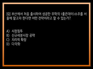 10
[Q] 부산에서 처음 출시하여 성공한 무학의 <좋은데이>소주를 서
울에 팔고자 한다면 어떤 전략이라고 할 수 있는가?
A) 시장침투
B) 신규세분시장 공략
C) 지리적 확장
D) 다각화
 