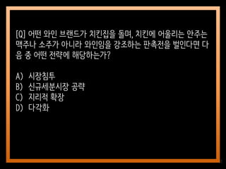 11
[Q] 어떤 와인 브랜드가 치킨집을 돌며, 치킨에 어울리는 안주는
맥주나 소주가 아니라 와인임을 강조하는 판촉전을 벌인다면 다
음 중 어떤 전략에 해당하는가?
A) 시장침투
B) 신규세분시장 공략
C) 지리적 확장
D) 다각화
 